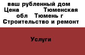 ваш рубленный дом › Цена ­ 3 200 - Тюменская обл., Тюмень г. Строительство и ремонт » Услуги   